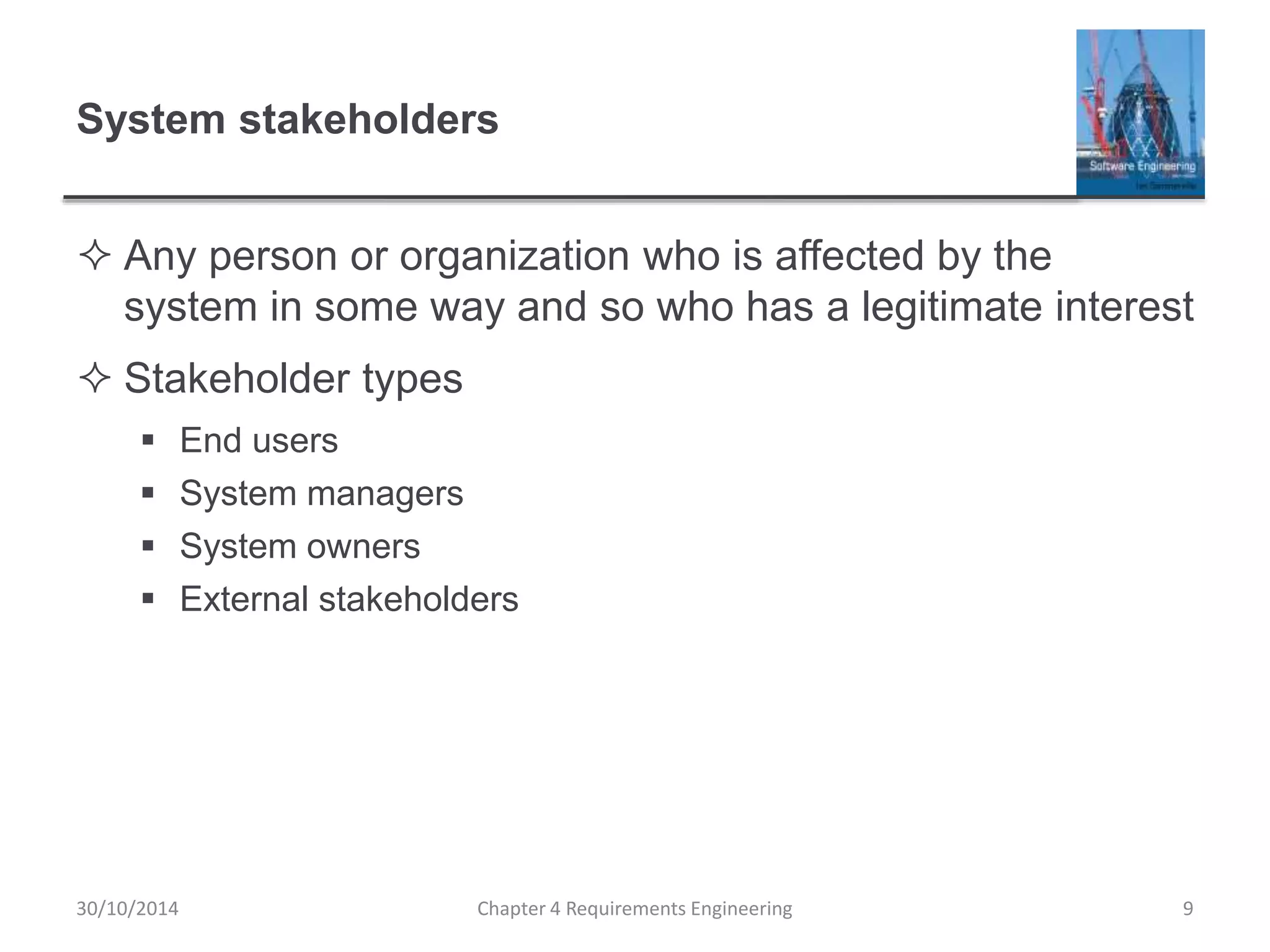 System stakeholders
 Any person or organization who is affected by the
system in some way and so who has a legitimate interest
 Stakeholder types
 End users
 System managers
 System owners
 External stakeholders
Chapter 4 Requirements Engineering 9
30/10/2014
 