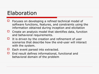 Elaboration
 Focuses on developing a refined technical model of
software functions, features, and constraints using the
information obtained during inception and elicitation
 Create an analysis model that identifies data, function
and behavioral requirements.
 It is driven by the creation and refinement of user
scenarios that describe how the end-user will interact
with the system.
 Each event parsed into extracted.
 End result defines informational, functional and
behavioral domain of the problem
 