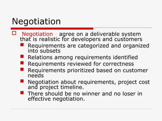 Negotiation
 Negotiation - agree on a deliverable system
that is realistic for developers and customers
 Requirements are categorized and organized
into subsets
 Relations among requirements identified
 Requirements reviewed for correctness
 Requirements prioritized based on customer
needs
 Negotiation about requirements, project cost
and project timeline.
 There should be no winner and no loser in
effective negotiation.
 