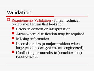 Validation
 Requirements Validation - formal technical
review mechanism that looks for
 Errors in content or interpretation
 Areas where clarification may be required
 Missing information
 Inconsistencies (a major problem when
large products or systems are engineered)
 Conflicting or unrealistic (unachievable)
requirements.
 