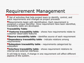 Requirement Management
 Set of activities that help project team to identify, control, and
track requirements and changes as project proceeds
Requirements begin with identification. Each requirement is
assigned a unique identifier. Once requirement have been identified,
traceability table are developed.
Traceability Table:
 Features traceability table - shows how requirements relate to
customer observable features
Source traceability table - identifies source of each requirement
Dependency traceability table - indicate relations among
requirements
Subsystem traceability table - requirements categorized by
subsystem
Interface traceability table - shows requirement relations to
internal and external interfaces
It will help to track, if change in one requirement will affect different
aspects of the system.
 