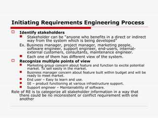 Initiating Requirements Engineering Process
 Identify stakeholders
 Stakeholder can be “anyone who benefits in a direct or indirect
way from the system which is being developed”
Ex. Business manager, project manager, marketing people,
software engineer, support engineer, end-users, internal-
external customers, consultants, maintenance engineer.
 Each one of them has different view of the system.
 Recognize multiple points of view
 Marketing group concern about feature and function to excite potential
market. To sell easily in the market.
 Business manager concern about feature built within budget and will be
ready to meet market.
 End user – Easy to learn and use.
 SE – product functioning at various infrastructure support.
 Support engineer – Maintainability of software.
Role of RE is to categorize all stakeholder information in a way that
there could be no inconsistent or conflict requirement with one
another
 