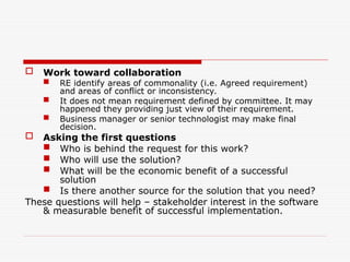  Work toward collaboration
 RE identify areas of commonality (i.e. Agreed requirement)
and areas of conflict or inconsistency.
 It does not mean requirement defined by committee. It may
happened they providing just view of their requirement.
 Business manager or senior technologist may make final
decision.
 Asking the first questions
 Who is behind the request for this work?
 Who will use the solution?
 What will be the economic benefit of a successful
solution
 Is there another source for the solution that you need?
These questions will help – stakeholder interest in the software
& measurable benefit of successful implementation.
 