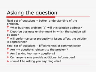 Asking the question
Next set of questions – better understanding of the
problem.
 What business problem (s) will this solution address?
 Describe business environment in which the solution will
be used?
 will performance or productivity issues affect the solution
is approached?
Final set of questions – Effectiveness of communication
 Are my questions relevant to the problem?
 Am I asking too many questions?
 Can anyone else provide additional information?
 should I be asking you anything else?
 