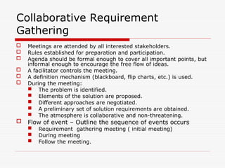 Collaborative Requirement
Gathering
 Meetings are attended by all interested stakeholders.
 Rules established for preparation and participation.
 Agenda should be formal enough to cover all important points, but
informal enough to encourage the free flow of ideas.
 A facilitator controls the meeting.
 A definition mechanism (blackboard, flip charts, etc.) is used.
 During the meeting:
 The problem is identified.
 Elements of the solution are proposed.
 Different approaches are negotiated.
 A preliminary set of solution requirements are obtained.
 The atmosphere is collaborative and non-threatening.
 Flow of event – Outline the sequence of events occurs
 Requirement gathering meeting ( initial meeting)
 During meeting
 Follow the meeting.
 