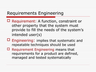 Requirements Engineering
 Requirement: A function, constraint or
other property that the system must
provide to fill the needs of the system’s
intended user(s)
 Engineering: implies that systematic and
repeatable techniques should be used
 Requirement Engineering means that
requirements for a product are defined,
managed and tested systematically
 