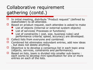 Collaborative requirement
gathering (contd.)
 In initial meeting, distribute “Product request” (defined by
stakeholder) to all attendee.
 Based on product request, each attendee is asked to make
 List of objects (Internal or external system objects)
 List of services( Processes or functions)
 List of constraints ( cost, size, business rules) and
performance criteria( speed, accuracy) are developed.
 Collect lists from everyone and combined.
 Combined list eliminates redundant entries, add new ideas
, but does not delete anything.
 Objective is to develop a consensus list in each topic area
(objects, services, constraints and performance).
 Based on lists, team is divided into smaller sub-teams :
each works to develop mini-specification for one or more
entries on each of the lists.
 
