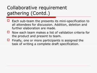  Each sub-team the presents its mini-specification to
all attendees for discussion. Addition, deletion and
further elaboration are made.
 Now each team makes a list of validation criteria for
the product and present to team.
 Finally, one or more participants is assigned the
task of writing a complete draft specification.
Collaborative requirement
gathering (Contd.)
 
