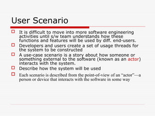 User Scenario
 It is difficult to move into more software engineering
activities until s/w team understands how these
functions and features will be used by diff. end-users.
 Developers and users create a set of usage threads for
the system to be constructed
 A use-case scenario is a story about how someone or
something external to the software (known as an actor)
interacts with the system.
 Describe how the system will be used
 Each scenario is described from the point-of-view of an “actor”—a
person or device that interacts with the software in some way
 