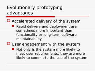 Evolutionary prototyping
advantages
 Accelerated delivery of the system
 Rapid delivery and deployment are
sometimes more important than
functionality or long-term software
maintainability
 User engagement with the system
 Not only is the system more likely to
meet user requirements, they are more
likely to commit to the use of the system
 