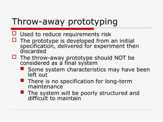 Throw-away prototyping
 Used to reduce requirements risk
 The prototype is developed from an initial
specification, delivered for experiment then
discarded
 The throw-away prototype should NOT be
considered as a final system
 Some system characteristics may have been
left out
 There is no specification for long-term
maintenance
 The system will be poorly structured and
difficult to maintain
 