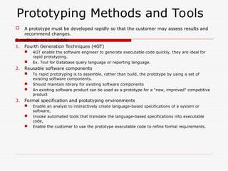 Prototyping Methods and Tools
 A prototype must be developed rapidly so that the customer may assess results and
recommend changes.
3 methods are available:
1. Fourth Generation Techniques (4GT)
 4GT enable the software engineer to generate executable code quickly, they are ideal for
rapid prototyping.
 Ex. Tool for Database query language or reporting language.
2. Reusable software components
 To rapid prototyping is to assemble, rather than build, the prototype by using a set of
existing software components.
 Should maintain library for existing software components
 An existing software product can be used as a prototype for a "new, improved" competitive
product
3. Formal specification and prototyping environments
 Enable an analyst to interactively create language-based specifications of a system or
software,
 Invoke automated tools that translate the language-based specifications into executable
code,
 Enable the customer to use the prototype executable code to refine formal requirements.
 