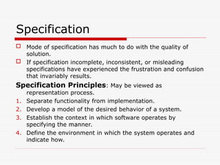 Specification
 Mode of specification has much to do with the quality of
solution.
 If specification incomplete, inconsistent, or misleading
specifications have experienced the frustration and confusion
that invariably results.
Specification Principles: May be viewed as
representation process.
1. Separate functionality from implementation.
2. Develop a model of the desired behavior of a system.
3. Establish the context in which software operates by
specifying the manner.
4. Define the environment in which the system operates and
indicate how.
 