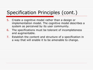 Specification Principles (cont.)
5. Create a cognitive model rather than a design or
implementation model. The cognitive model describes a
system as perceived by its user community.
6. The specifications must be tolerant of incompleteness
and augmentable.
7. Establish the content and structure of a specification in
a way that will enable it to be amenable to change.
 