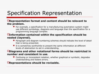 Specification Representation
Representation format and content should be relevant to
the problem.
 For example, a specification for a manufacturing automation system might
use different symbology, diagrams and language than the specification for a
programming language compiler.
Information contained within the specification should be
nested (layered).
 Paragraph and diagram numbering schemes should indicate the level of detail
that is being presented.
 It is sometimes worthwhile to present the same information at different
levels of abstraction to aid in understanding.
Diagrams and other notational forms should be restricted in
number and consistent in use.
 Confusing or inconsistent notation, whether graphical or symbolic, degrades
understanding and fosters errors.
Representations should be revisable.
 