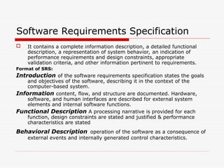 Software Requirements Specification
 It contains a complete information description, a detailed functional
description, a representation of system behavior, an indication of
performance requirements and design constraints, appropriate
validation criteria, and other information pertinent to requirements.
Format of SRS:
Introduction of the software requirements specification states the goals
and objectives of the software, describing it in the context of the
computer-based system.
Information content, flow, and structure are documented. Hardware,
software, and human interfaces are described for external system
elements and internal software functions.
Functional Description A processing narrative is provided for each
function, design constraints are stated and justified & performance
characteristics are stated
Behavioral Description operation of the software as a consequence of
external events and internally generated control characteristics.
 