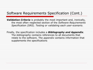 Software Requirements Specification (Cont.)
Validation Criteria is probably the most important and, ironically,
the most often neglected section of the Software Requirements
Specification (SRS). Testing or validating each user-scenario.
Finally, the specification includes a Bibliography and Appendix.
The bibliography contains references to all documents that
relate to the software. The appendix contains information that
supplements the specifications
 