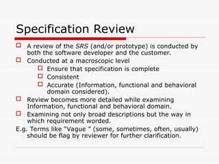 Specification Review
 A review of the SRS (and/or prototype) is conducted by
both the software developer and the customer.
 Conducted at a macroscopic level
 Ensure that specification is complete
 Consistent
 Accurate (Information, functional and behavioral
domain considered).
 Review becomes more detailed while examining
Information, functional and behavioral domain.
 Examining not only broad descriptions but the way in
which requirement worded.
E.g. Terms like “Vague ” (some, sometimes, often, usually)
should be flag by reviewer for further clarification.
 