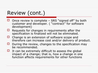 Review (cont.)
 Once review is complete – SRS “signed off” by both
customer and developer. ( “contract” for software
development)
 Requests for changes in requirements after the
specification is finalized will not be eliminated.
 Change is an extension of software scope and
therefore can increase cost and/or delivery of product.
 During the review, changes to the specification may
be recommended.
 It can be extremely difficult to assess the global
impact of a change; that is, how a change in one
function affects requirements for other functions
 