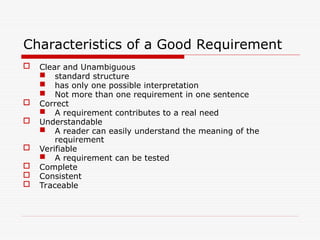 Characteristics of a Good Requirement
 Clear and Unambiguous
 standard structure
 has only one possible interpretation
 Not more than one requirement in one sentence
 Correct
 A requirement contributes to a real need
 Understandable
 A reader can easily understand the meaning of the
requirement
 Verifiable
 A requirement can be tested
 Complete
 Consistent
 Traceable
 