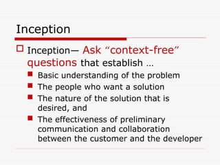 Inception
 Inception— Ask “context-free”
questions that establish …
 Basic understanding of the problem
 The people who want a solution
 The nature of the solution that is
desired, and
 The effectiveness of preliminary
communication and collaboration
between the customer and the developer
 