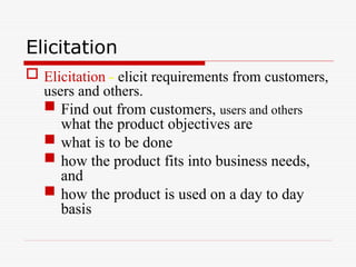 Elicitation
 Elicitation - elicit requirements from customers,
users and others.
 Find out from customers, users and others
what the product objectives are
 what is to be done
 how the product fits into business needs,
and
 how the product is used on a day to day
basis
 