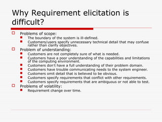 Why Requirement elicitation is
difficult?
 Problems of scope:
 The boundary of the system is ill-defined.
 Customers/users specify unnecessary technical detail that may confuse
rather than clarify objectives.
 Problem of understanding:
 Customers are not completely sure of what is needed.
 Customers have a poor understanding of the capabilities and limitations
of the computing environment.
 Customers don’t have a full understanding of their problem domain.
 Customers have trouble communicating needs to the system engineer.
 Customers omit detail that is believed to be obvious.
 Customers specify requirements that conflict with other requirements.
 Customers specify requirements that are ambiguous or not able to test.
 Problems of volatility:
 Requirement change over time.
 