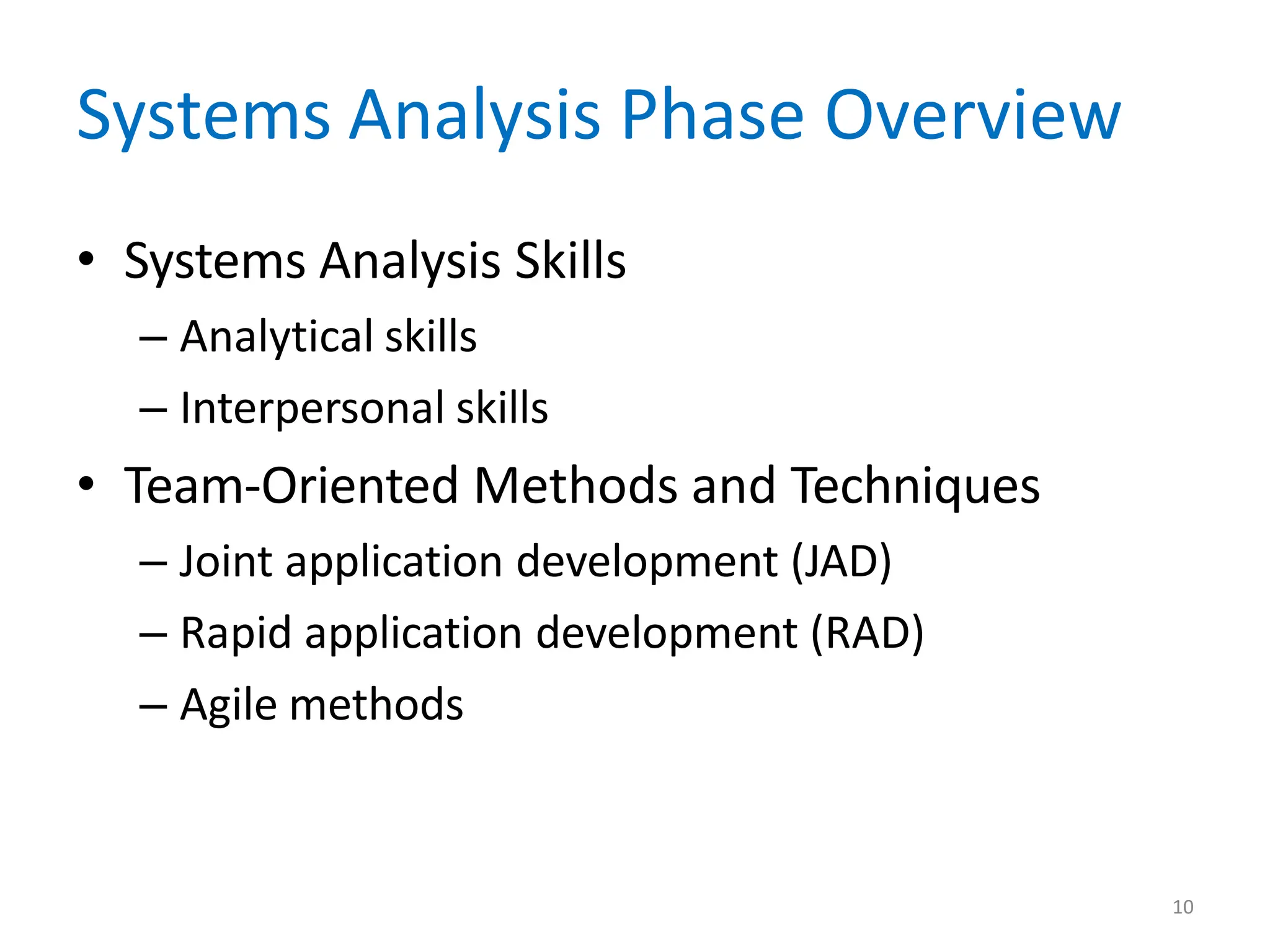 10
Systems Analysis Phase Overview
• Systems Analysis Skills
– Analytical skills
– Interpersonal skills
• Team-Oriented Methods and Techniques
– Joint application development (JAD)
– Rapid application development (RAD)
– Agile methods
 