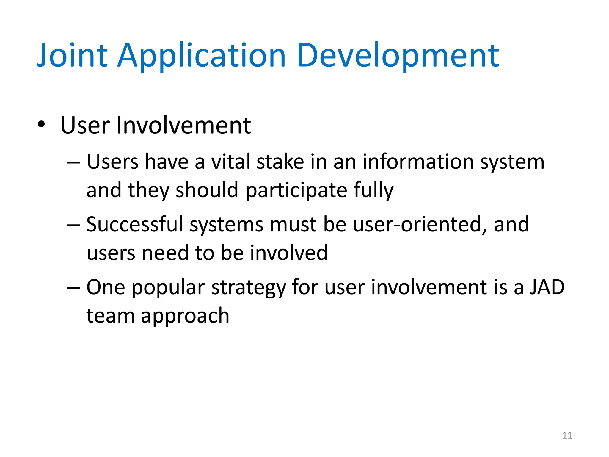 11
Joint Application Development
• User Involvement
– Users have a vital stake in an information system
and they should participate fully
– Successful systems must be user-oriented, and
users need to be involved
– One popular strategy for user involvement is a JAD
team approach
 