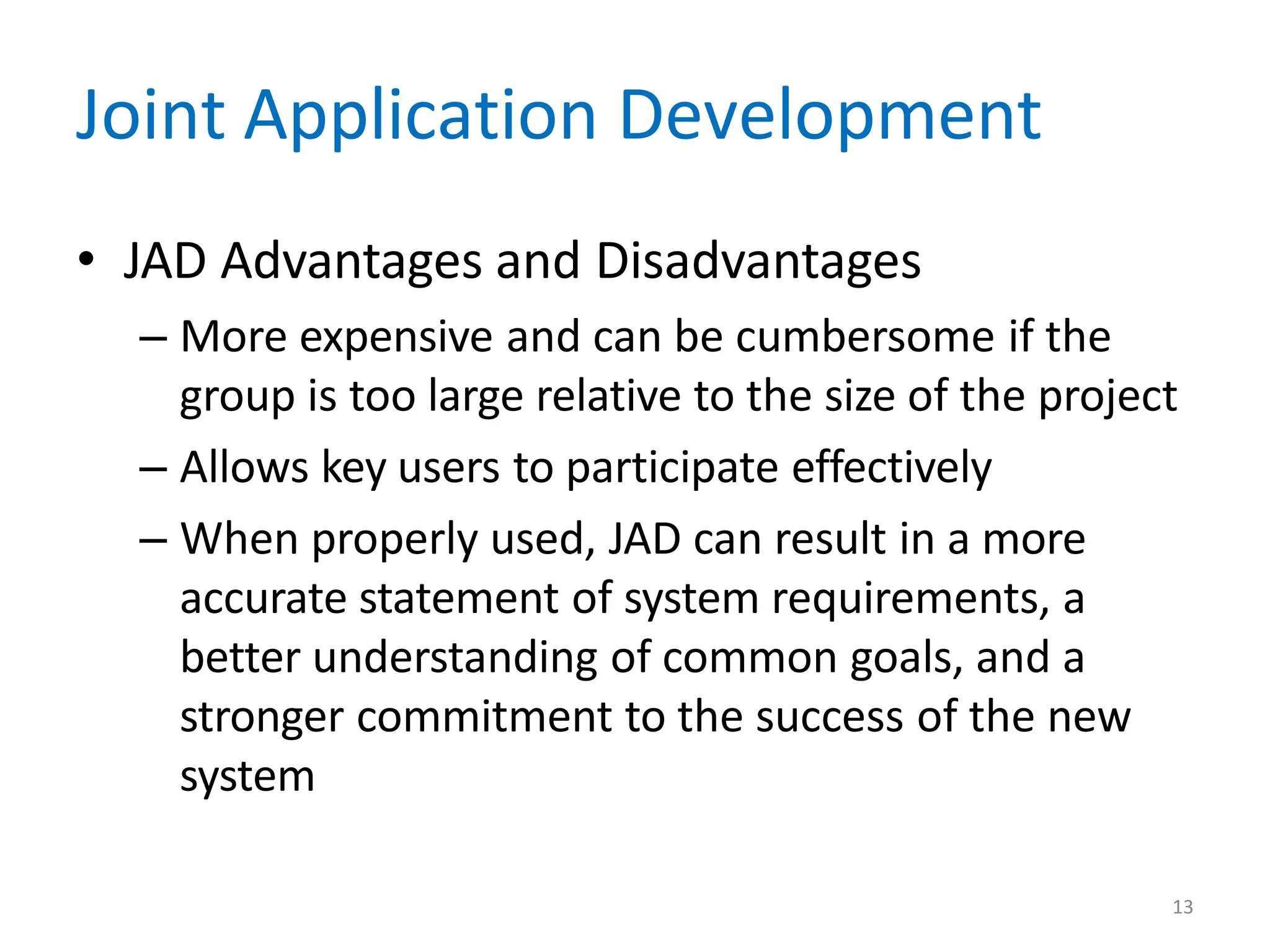13
Joint Application Development
• JAD Advantages and Disadvantages
– More expensive and can be cumbersome if the
group is too large relative to the size of the project
– Allows key users to participate effectively
– When properly used, JAD can result in a more
accurate statement of system requirements, a
better understanding of common goals, and a
stronger commitment to the success of the new
system
 