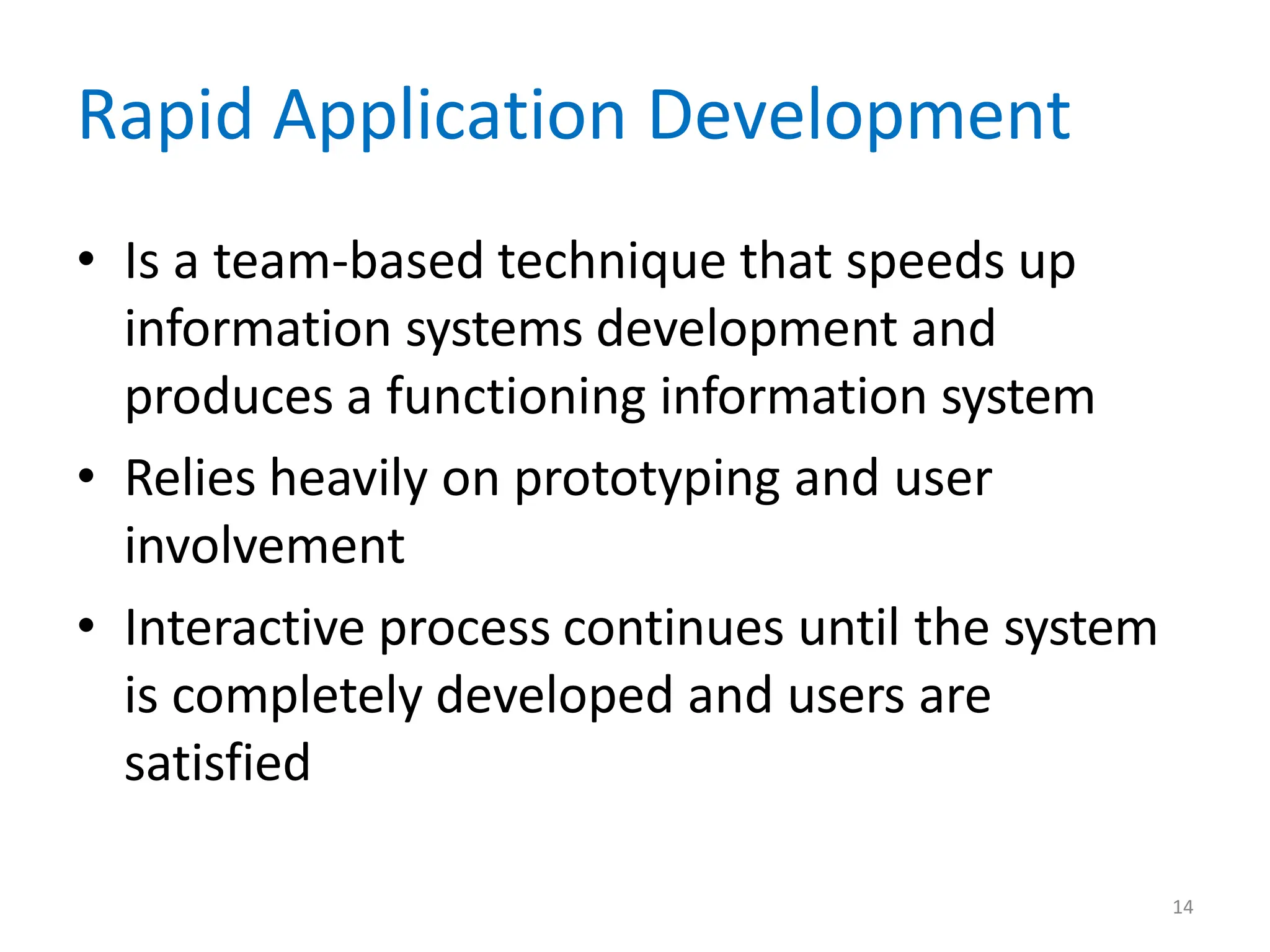 14
Rapid Application Development
• Is a team-based technique that speeds up
information systems development and
produces a functioning information system
• Relies heavily on prototyping and user
involvement
• Interactive process continues until the system
is completely developed and users are
satisfied
 