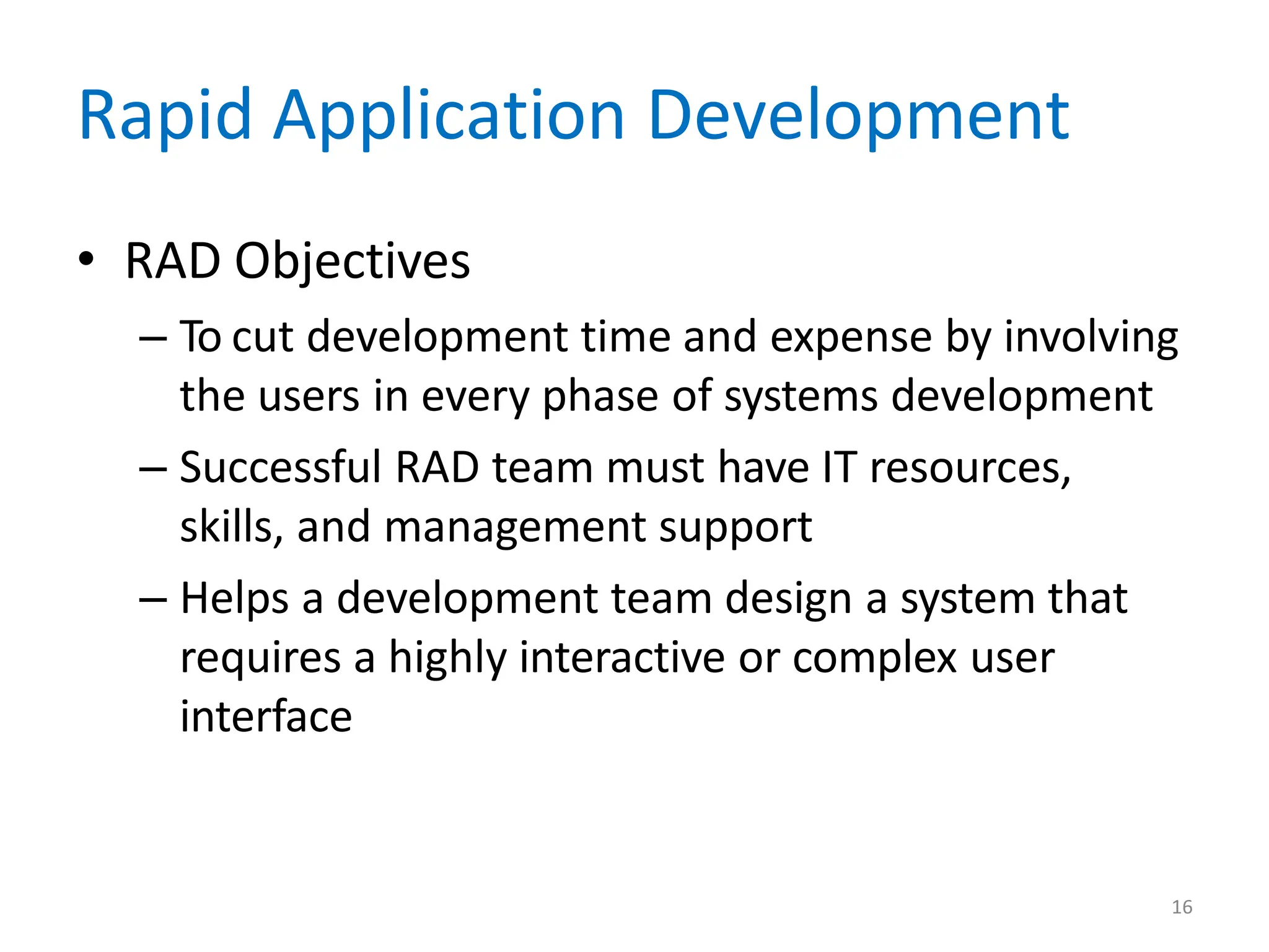 16
Rapid Application Development
• RAD Objectives
– To cut development time and expense by involving
the users in every phase of systems development
– Successful RAD team must have IT resources,
skills, and management support
– Helps a development team design a system that
requires a highly interactive or complex user
interface
 