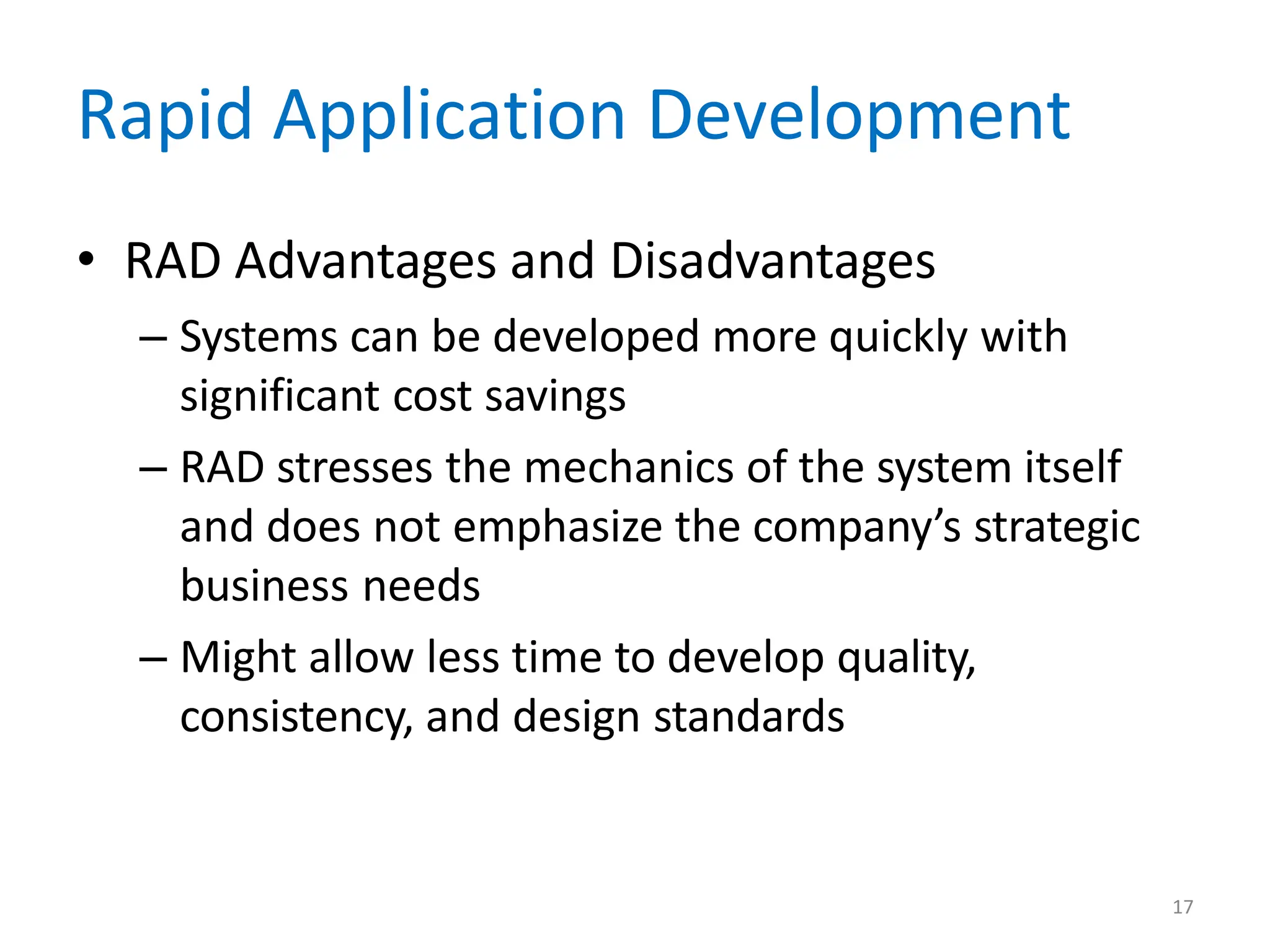 17
Rapid Application Development
• RAD Advantages and Disadvantages
– Systems can be developed more quickly with
significant cost savings
– RAD stresses the mechanics of the system itself
and does not emphasize the company’s strategic
business needs
– Might allow less time to develop quality,
consistency, and design standards
 