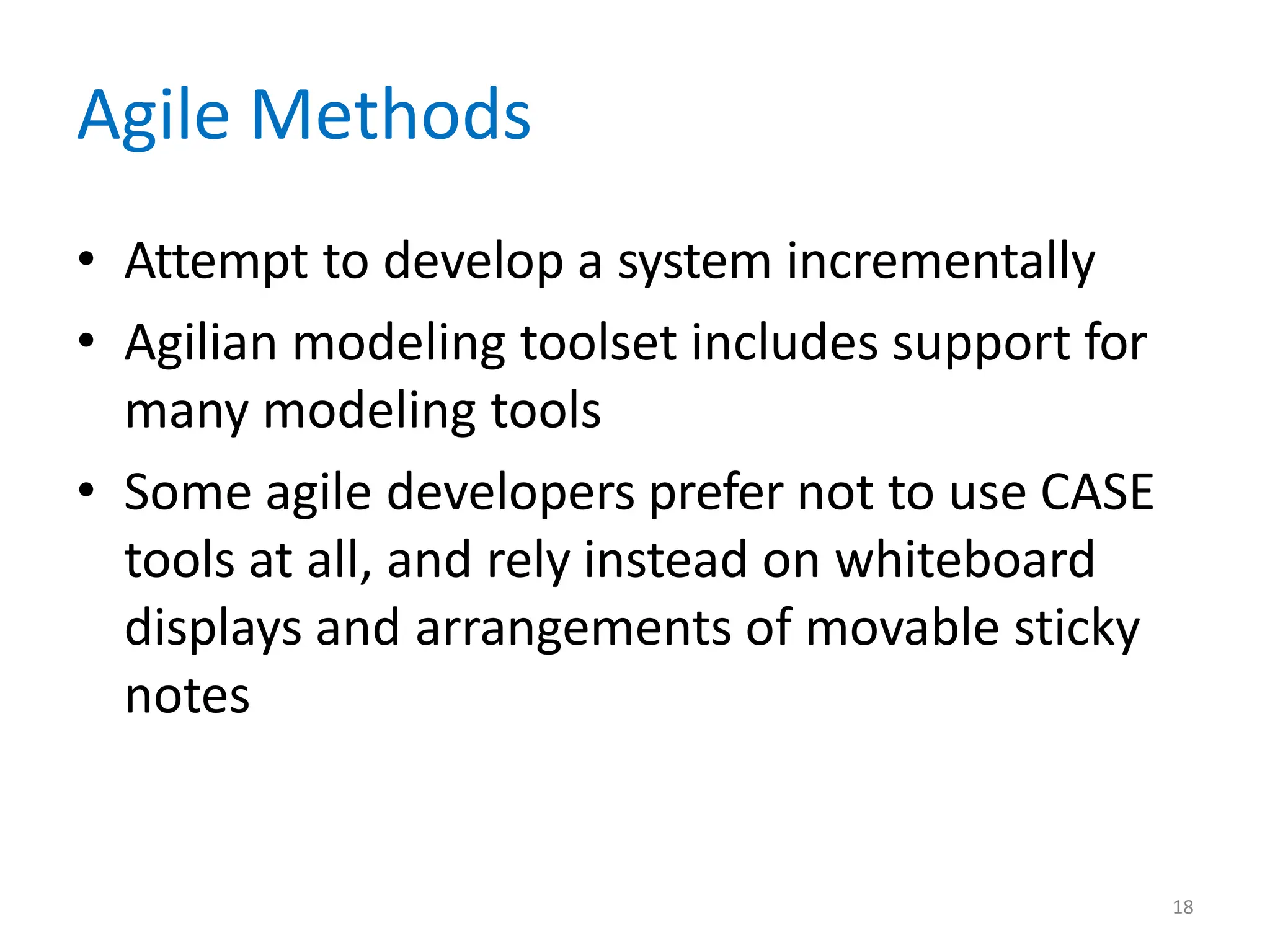 18
Agile Methods
• Attempt to develop a system incrementally
• Agilian modeling toolset includes support for
many modeling tools
• Some agile developers prefer not to use CASE
tools at all, and rely instead on whiteboard
displays and arrangements of movable sticky
notes
 