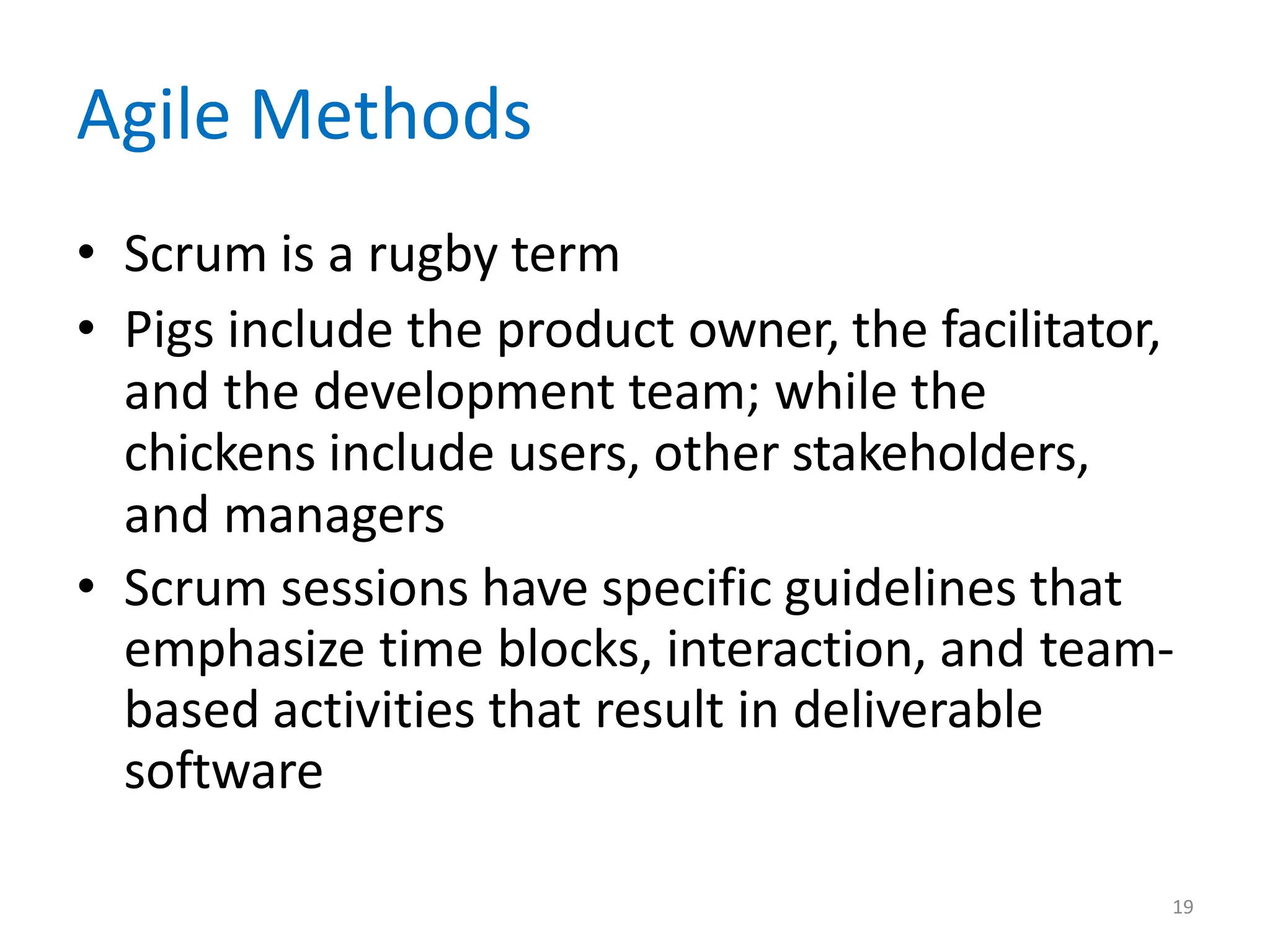 19
Agile Methods
• Scrum is a rugby term
• Pigs include the product owner, the facilitator,
and the development team; while the
chickens include users, other stakeholders,
and managers
• Scrum sessions have specific guidelines that
emphasize time blocks, interaction, and team-
based activities that result in deliverable
software
 