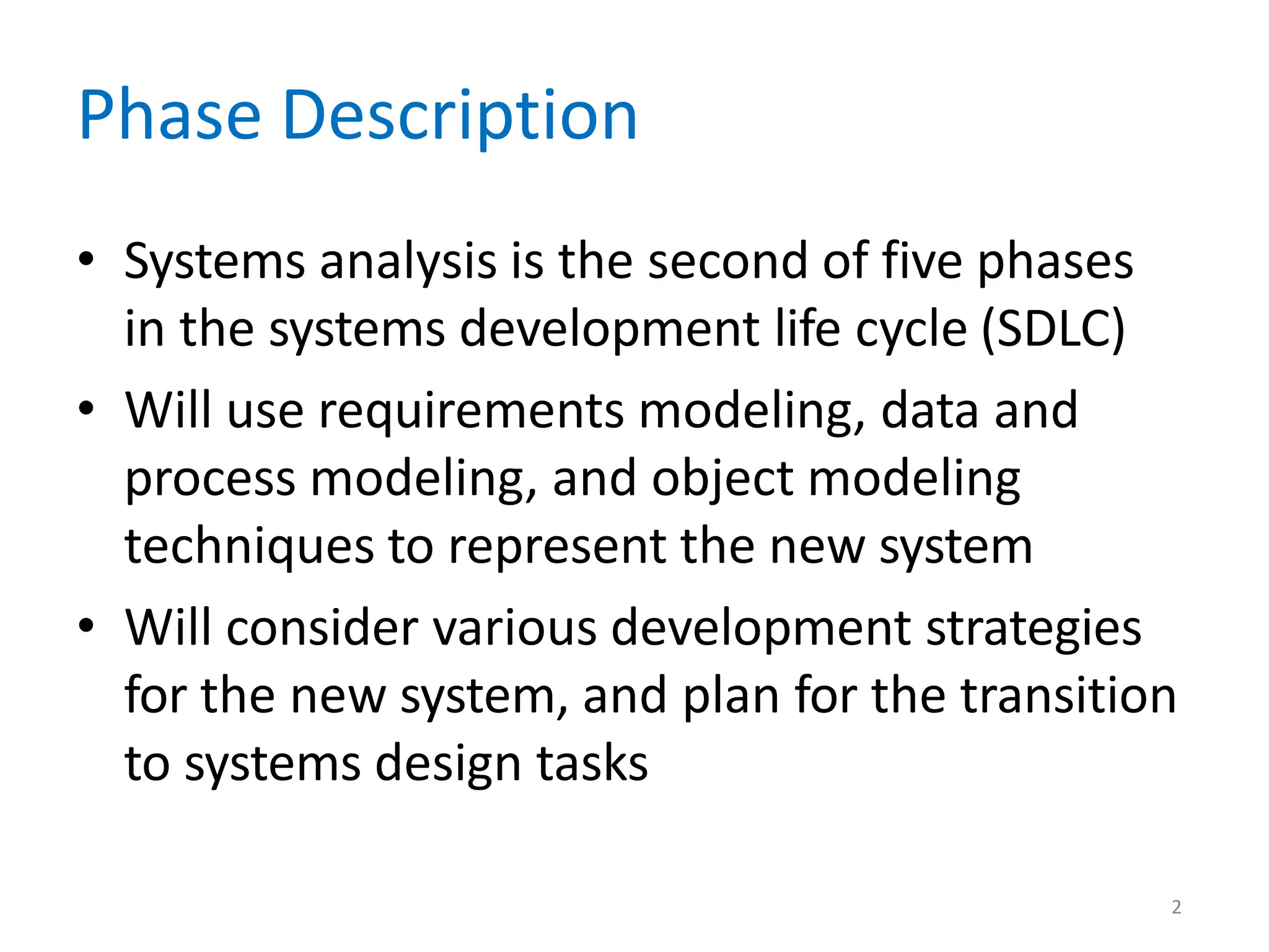 2
Phase Description
• Systems analysis is the second of five phases
in the systems development life cycle (SDLC)
• Will use requirements modeling, data and
process modeling, and object modeling
techniques to represent the new system
• Will consider various development strategies
for the new system, and plan for the transition
to systems design tasks
 