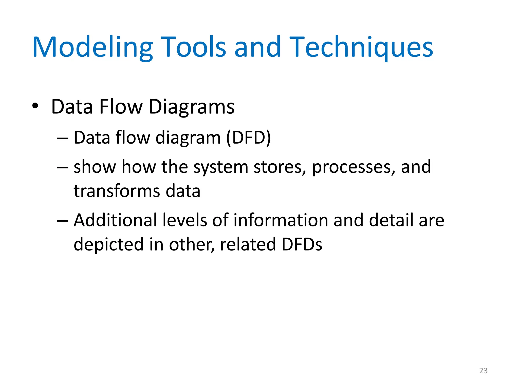 23
Modeling Tools and Techniques
• Data Flow Diagrams
– Data flow diagram (DFD)
– show how the system stores, processes, and
transforms data
– Additional levels of information and detail are
depicted in other, related DFDs
 