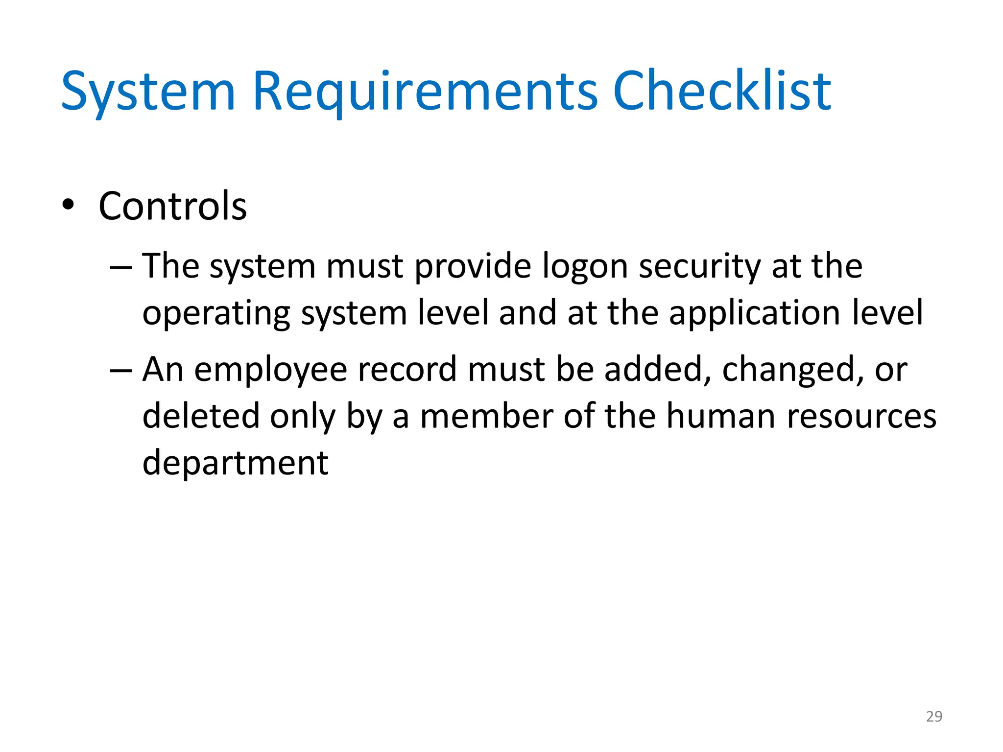 29
System Requirements Checklist
• Controls
– The system must provide logon security at the
operating system level and at the application level
– An employee record must be added, changed, or
deleted only by a member of the human resources
department
 