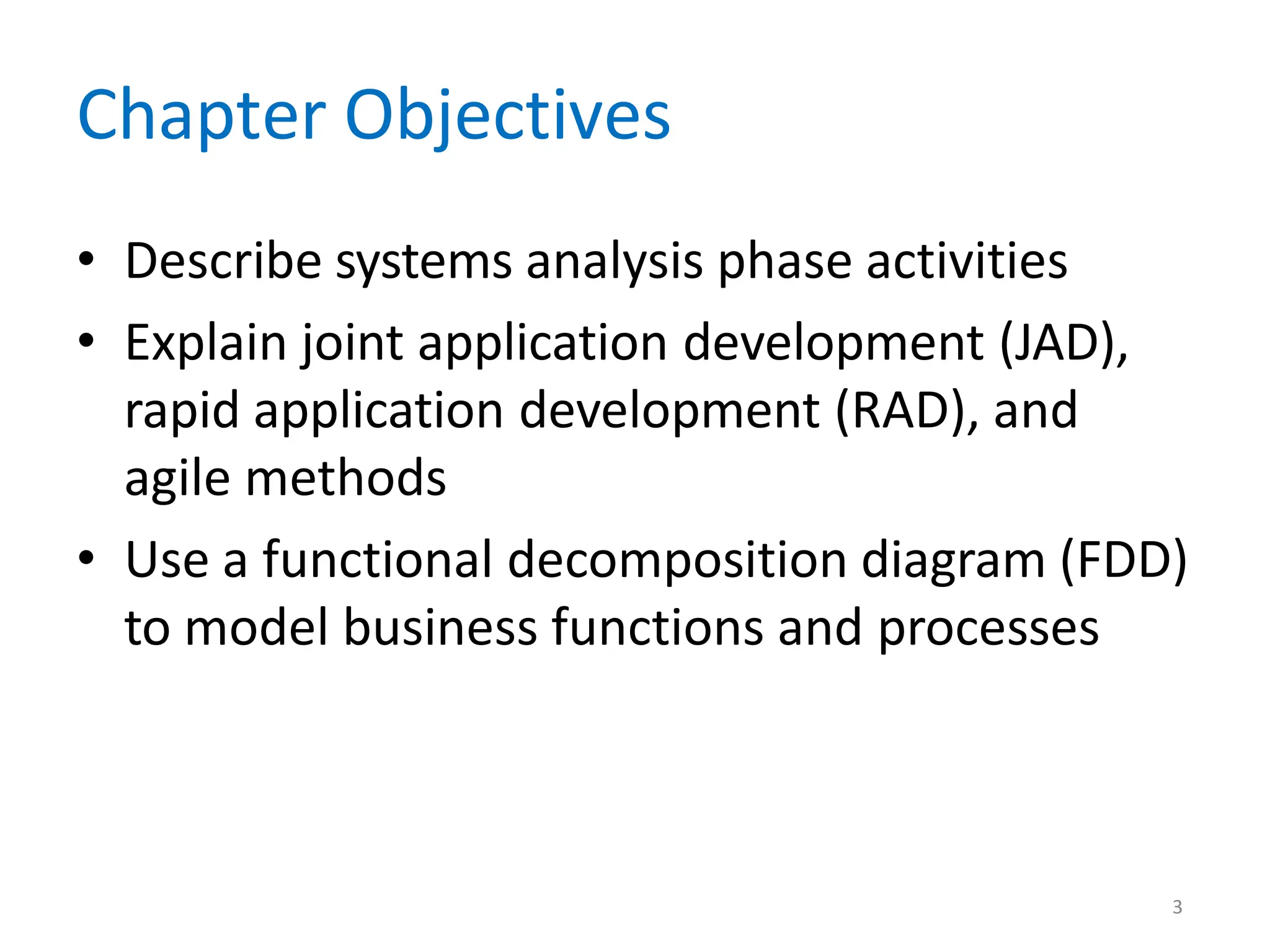 3
Chapter Objectives
• Describe systems analysis phase activities
• Explain joint application development (JAD),
rapid application development (RAD), and
agile methods
• Use a functional decomposition diagram (FDD)
to model business functions and processes
 