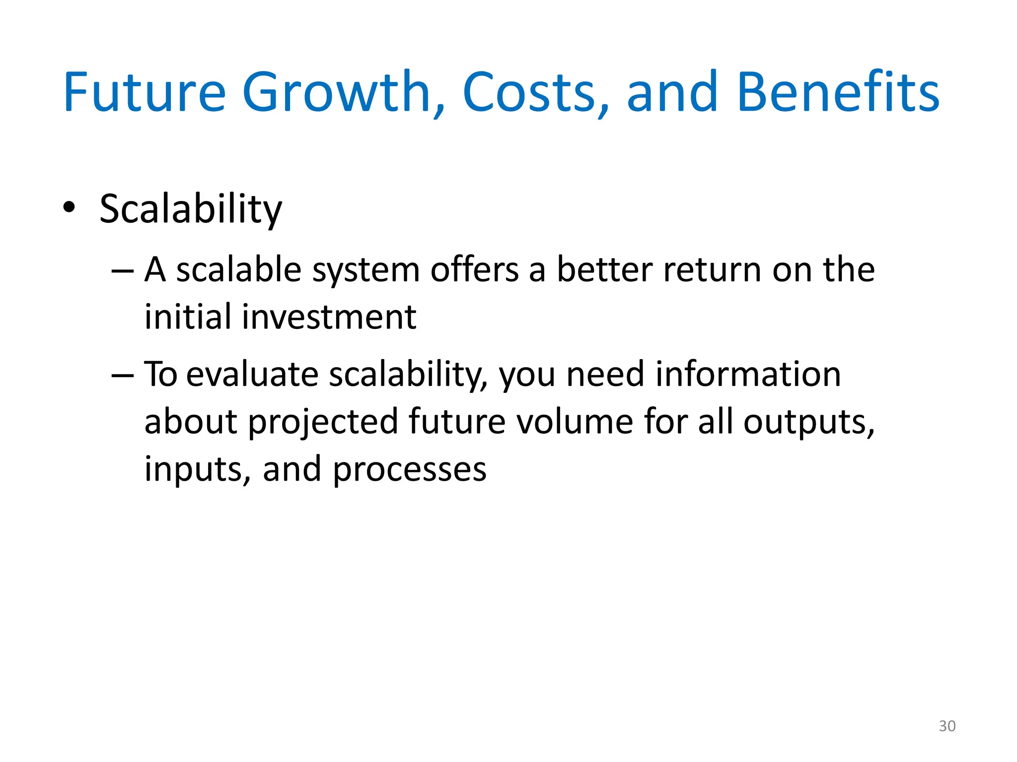30
Future Growth, Costs, and Benefits
• Scalability
– A scalable system offers a better return on the
initial investment
– To evaluate scalability, you need information
about projected future volume for all outputs,
inputs, and processes
 