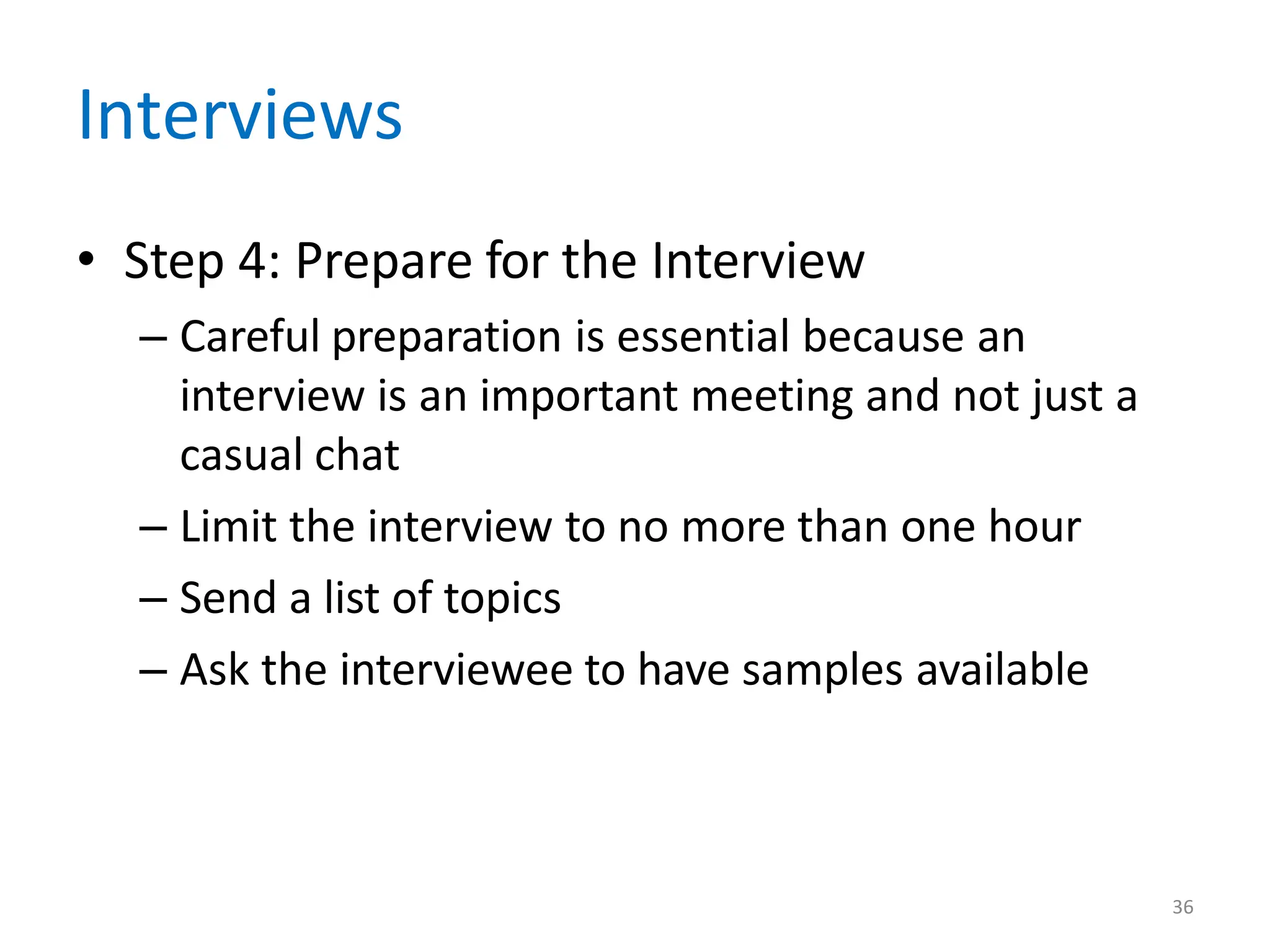 36
Interviews
• Step 4: Prepare for the Interview
– Careful preparation is essential because an
interview is an important meeting and not just a
casual chat
– Limit the interview to no more than one hour
– Send a list of topics
– Ask the interviewee to have samples available
 