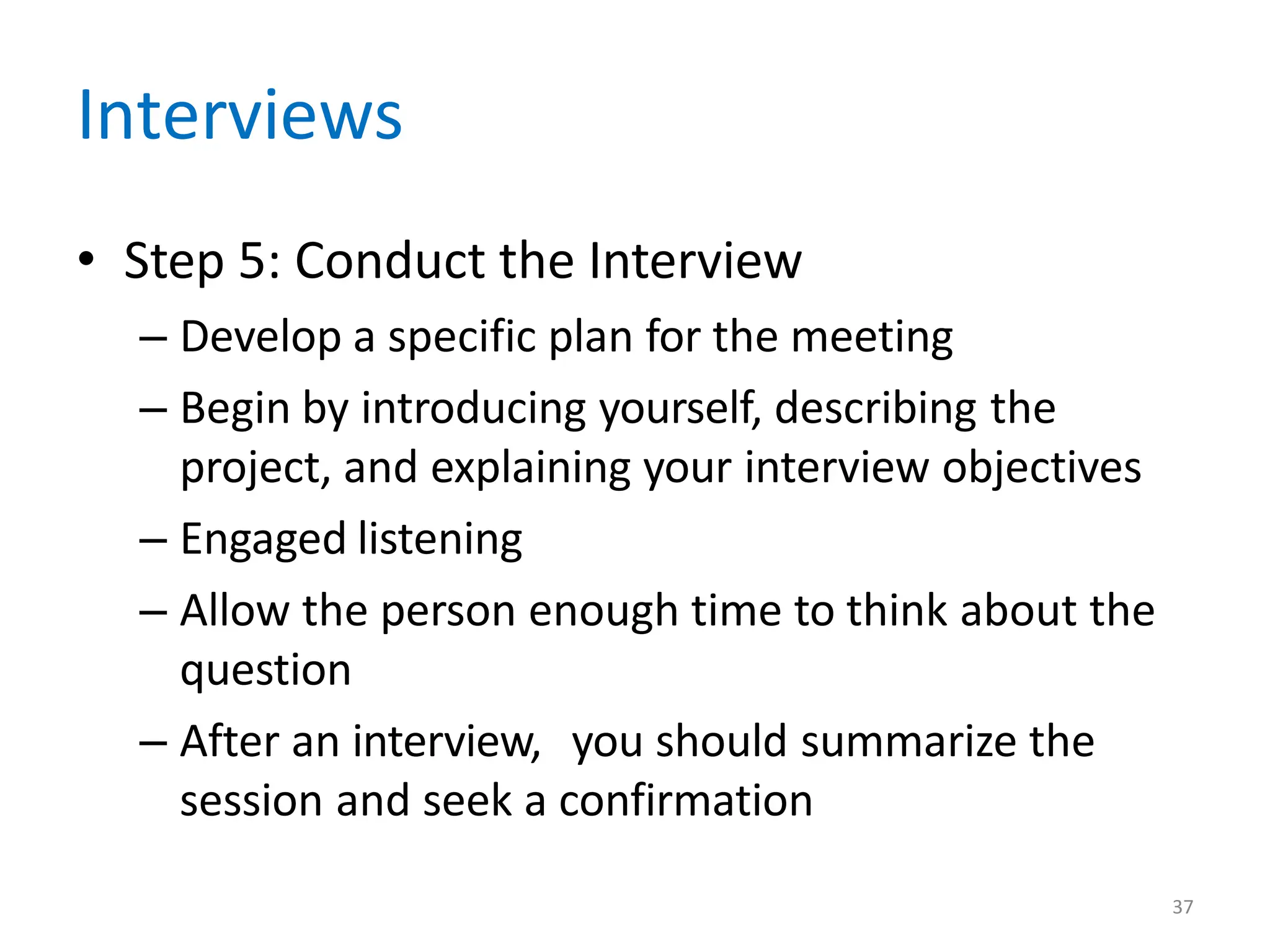 37
Interviews
• Step 5: Conduct the Interview
– Develop a specific plan for the meeting
– Begin by introducing yourself, describing the
project, and explaining your interview objectives
– Engaged listening
– Allow the person enough time to think about the
question
– After an interview, you should summarize the
session and seek a confirmation
 