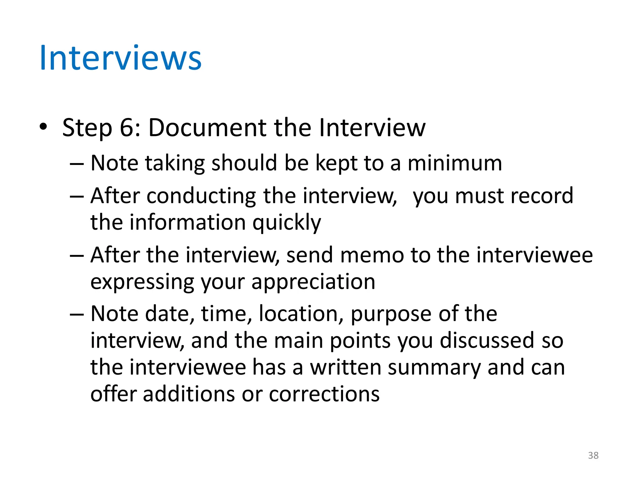38
Interviews
• Step 6: Document the Interview
– Note taking should be kept to a minimum
– After conducting the interview, you must record
the information quickly
– After the interview, send memo to the interviewee
expressing your appreciation
– Note date, time, location, purpose of the
interview, and the main points you discussed so
the interviewee has a written summary and can
offer additions or corrections
 