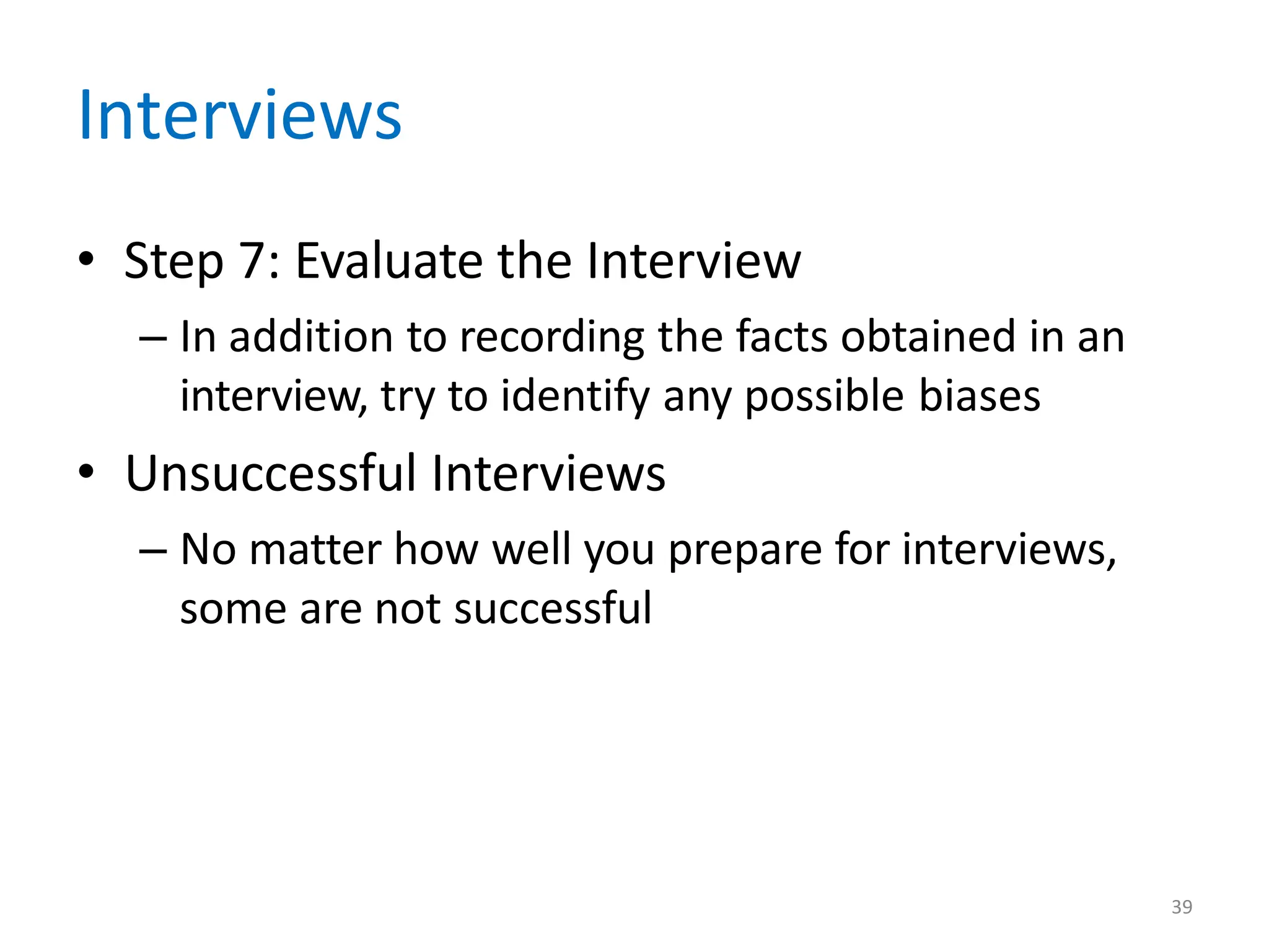 39
Interviews
• Step 7: Evaluate the Interview
– In addition to recording the facts obtained in an
interview, try to identify any possible biases
• Unsuccessful Interviews
– No matter how well you prepare for interviews,
some are not successful
 