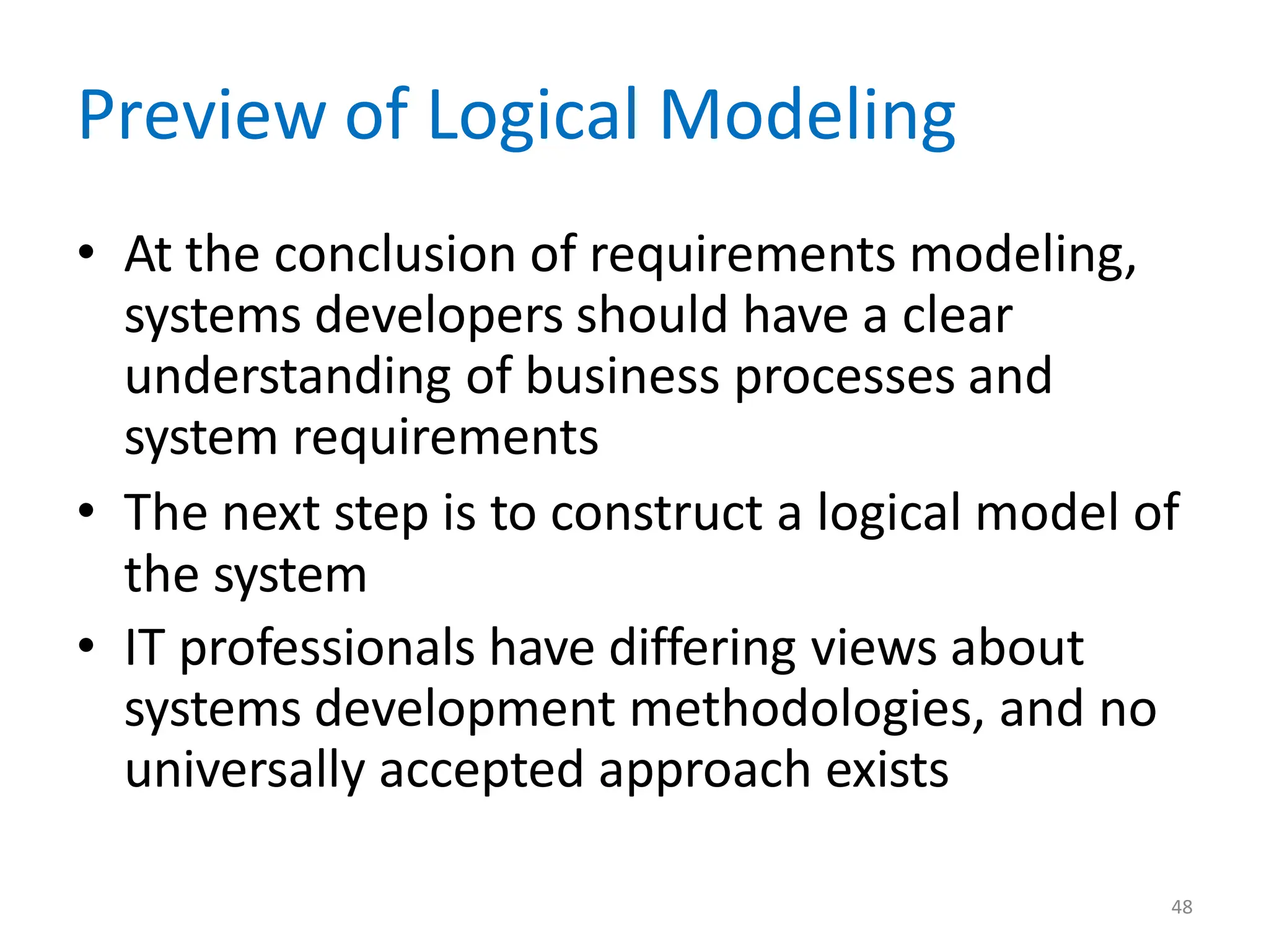 48
Preview of Logical Modeling
• At the conclusion of requirements modeling,
systems developers should have a clear
understanding of business processes and
system requirements
• The next step is to construct a logical model of
the system
• IT professionals have differing views about
systems development methodologies, and no
universally accepted approach exists
 
