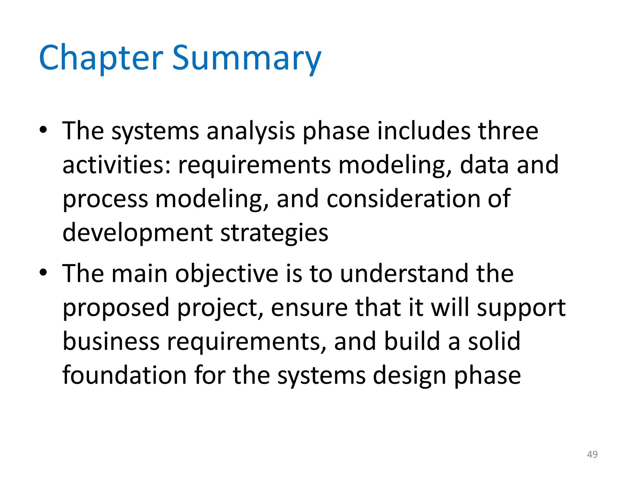 49
Chapter Summary
• The systems analysis phase includes three
activities: requirements modeling, data and
process modeling, and consideration of
development strategies
• The main objective is to understand the
proposed project, ensure that it will support
business requirements, and build a solid
foundation for the systems design phase
 