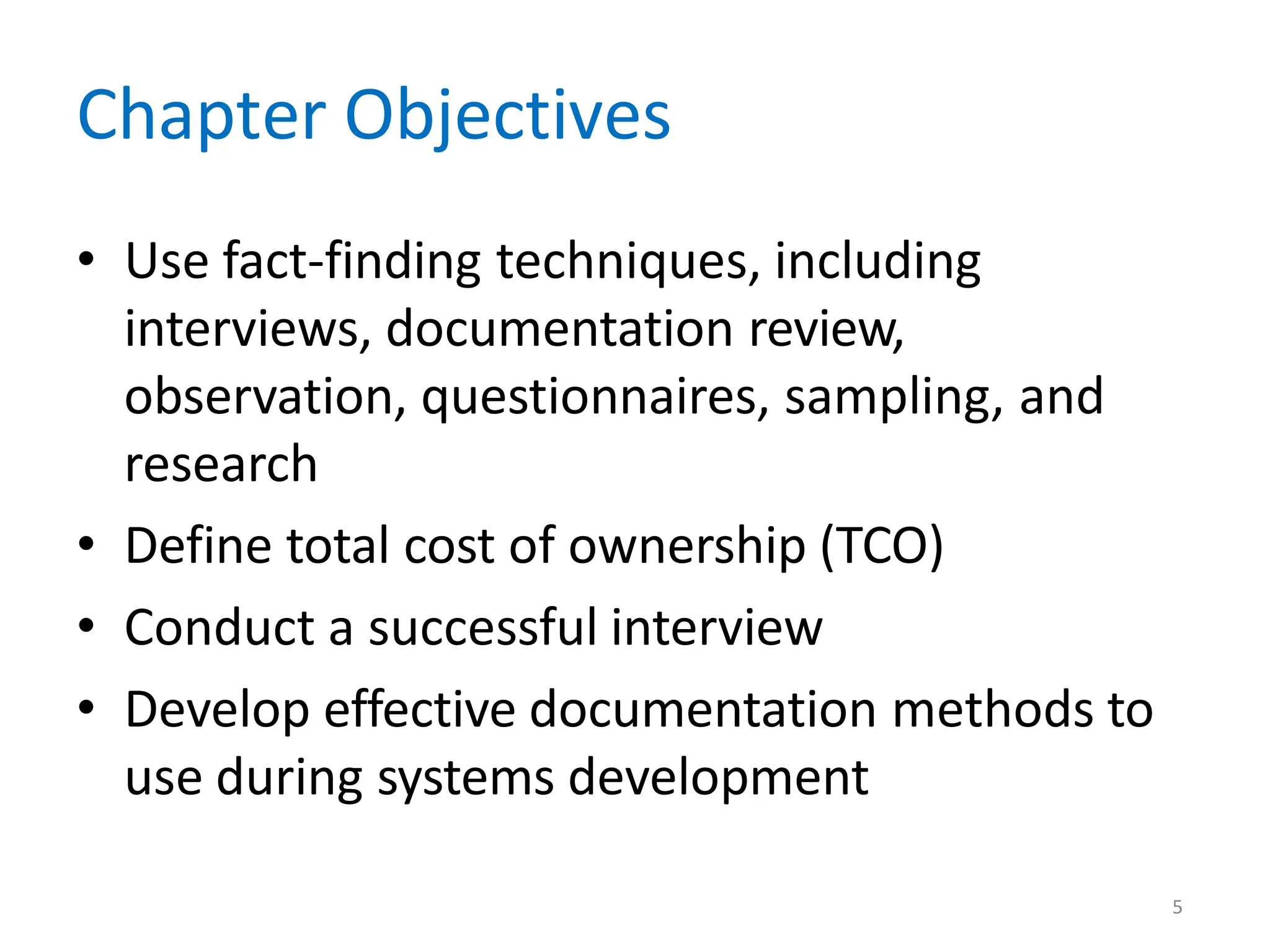 5
Chapter Objectives
• Use fact-finding techniques, including
interviews, documentation review,
observation, questionnaires, sampling, and
research
• Define total cost of ownership (TCO)
• Conduct a successful interview
• Develop effective documentation methods to
use during systems development
 