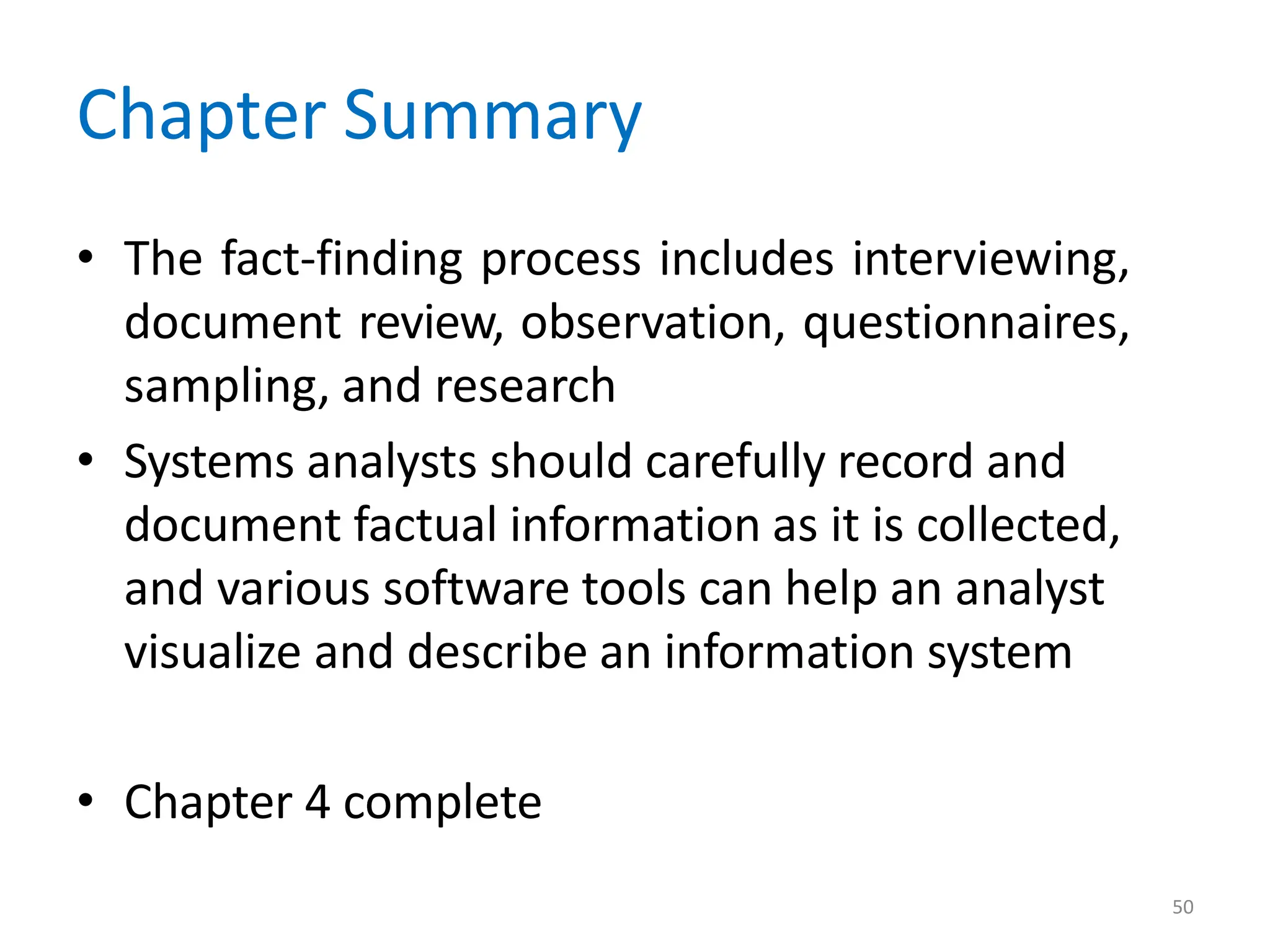 50
Chapter Summary
• The fact-finding process includes interviewing,
document review, observation, questionnaires,
sampling, and research
• Systems analysts should carefully record and
document factual information as it is collected,
and various software tools can help an analyst
visualize and describe an information system
• Chapter 4 complete
 