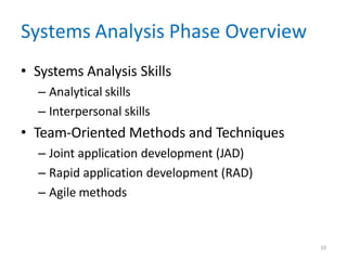 10
Systems Analysis Phase Overview
• Systems Analysis Skills
– Analytical skills
– Interpersonal skills
• Team-Oriented Methods and Techniques
– Joint application development (JAD)
– Rapid application development (RAD)
– Agile methods
 