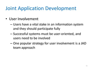 11
Joint Application Development
• User Involvement
– Users have a vital stake in an information system
and they should participate fully
– Successful systems must be user-oriented, and
users need to be involved
– One popular strategy for user involvement is a JAD
team approach
 
